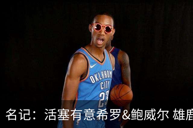 名记：活塞有意希罗&鲍威尔 雄鹿有意交易前者 热火难以留下后者